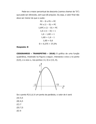 Pede-se o maior percentual de desconto (vamos chamar de “D”)
que pode ser oferecido, sem que dê prejuízo. Ou seja, o valor final não
deve ser menor do que o custo:
PV – D x PV = PC
PV x (1 – D) = PC
1,6PC x (1 – D) = PC
1,6 x (1 – D) = 1
1,6 – 1,6D = 1
1,6D = 1,6 – 1
1,6D = 0,6
D = 0,375 = 37,5%
Resposta: B
CESGRANRIO – TRANSPETRO – 2018) O gráfico de uma função
quadrática, mostrado na Figura a seguir, intersecta o eixo y no ponto
(0,9), e o eixo x, nos pontos (-2, 0) e (13, 0).
Se o ponto P(11,k) é um ponto da parábola, o valor de k será
(A) 5,5
(B) 6,5
(C) 7
(D) 7,5
(E) 9
 