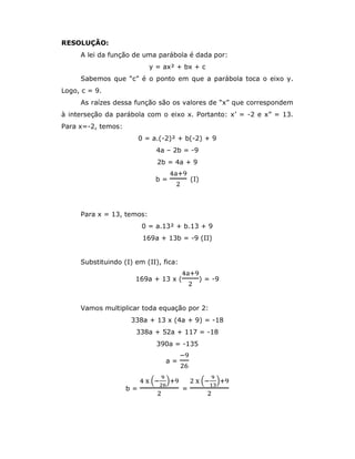 RESOLUÇÃO:
A lei da função de uma parábola é dada por:
y = ax² + bx + c
Sabemos que “c” é o ponto em que a parábola toca o eixo y.
Logo, c = 9.
As raízes dessa função são os valores de “x” que correspondem
à interseção da parábola com o eixo x. Portanto: x’ = -2 e x” = 13.
Para x=-2, temos:
0 = a.(-2)² + b(-2) + 9
4a – 2b = -9
2b = 4a + 9
b = (I)
Para x = 13, temos:
0 = a.13² + b.13 + 9
169a + 13b = -9 (II)
Substituindo (I) em (II), fica:
169a + 13 x ( ) = -9
Vamos multiplicar toda equação por 2:
338a + 13 x (4a + 9) = -18
338a + 52a + 117 = -18
390a = -135
a =
b = =
 