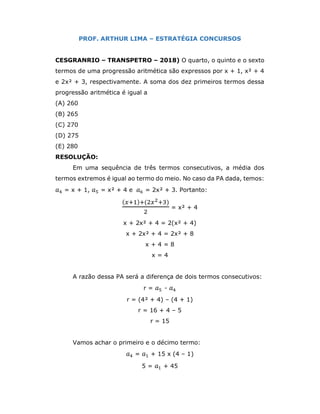 PROF. ARTHUR LIMA – ESTRATÉGIA CONCURSOS
CESGRANRIO – TRANSPETRO – 2018) O quarto, o quinto e o sexto
termos de uma progressão aritmética são expressos por x + 1, x² + 4
e 2x² + 3, respectivamente. A soma dos dez primeiros termos dessa
progressão aritmética é igual a
(A) 260
(B) 265
(C) 270
(D) 275
(E) 280
RESOLUÇÃO:
Em uma sequência de três termos consecutivos, a média dos
termos extremos é igual ao termo do meio. No caso da PA dada, temos:
𝑎 = x + 1, 𝑎 = x² + 4 e 𝑎 = 2x² + 3. Portanto:
( ) ( )
= x² + 4
x + 2x² + 4 = 2(x² + 4)
x + 2x² + 4 = 2x² + 8
x + 4 = 8
x = 4
A razão dessa PA será a diferença de dois termos consecutivos:
r = 𝑎 - 𝑎
r = (4² + 4) – (4 + 1)
r = 16 + 4 – 5
r = 15
Vamos achar o primeiro e o décimo termo:
𝑎 = 𝑎 + 15 x (4 – 1)
5 = 𝑎 + 45
 