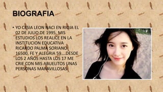 BIOGRAFIA
• YO CESIA LEON NACI EN RIOJA EL
02 DE JULIO DE 1995, MIS
ESTUDIOS LOS REALICE EN LA
INSTITUCION EDUCATIVA
RICARDO PALMA SORIANO
16500, FE Y ALEGRIA 59….DESDE
LOS 2 AÑOS HASTA LOS 17 ME
CRIE CON MIS ABUELITOS UNAS
PERSONAS MARAVILLOSAS