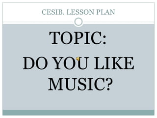 CESIB. LESSON PLAN TOPIC:  DO YOU LIKE MUSIC? 