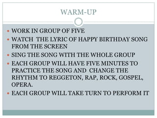 WARM-UPWORK IN GROUP OF FIVEWATCH  THE LYRIC OF HAPPY BIRTHDAY SONG FROM THE SCREENSING THE SONG WITH THE WHOLE GROUPEACH GROUP WILL HAVE FIVE MINUTES TO PRACTICE THE SONG AND  CHANGE THE RHYTHM TO REGGETON, RAP, ROCK, GOSPEL, OPERA.EACH GROUP WILL TAKE TURN TO PERFORM IT