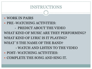 INSTRUCTIONSWORK IN PAIRSPRE -WATCHING ACTIVITIES:             -  PREDICT ABOUT THE VIDEOWHAT KIND OF MUSIC ARE THEY PERFORMING?WHAT KIND OF LYRIC IS IT PLAYING?WHAT?S THE NAME OF THE BAND?              - WATCH AND LISTEN TO THE VIDEOPOST- WATCHING ACTIVITIES:COMPLETE THE SONG AND SING IT.