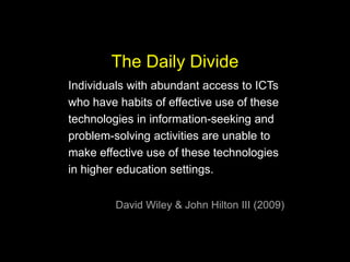 The Daily Divide
Individuals with abundant access to ICTs
who have habits of effective use of these
technologies in information-seeking and
problem-solving activities are unable to
make effective use of these technologies
in higher education settings.
David Wiley & John Hilton III (2009)

 