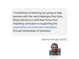 “If institutions of learning are going to help
learners with the real challenges they face...
[they] will have to shift their focus from
imparting curriculum to supporting the
negotiation of productive identities
through landscapes of practices.”
Etienne Wenger (2010)

CC BY-NC-SA 2.0
choconancy1

 