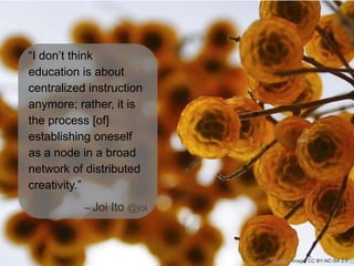 “I don’t think
education is about
centralized instruction
anymore; rather, it is
the process [of]
establishing oneself
as a node in a broad
network of distributed
creativity.”
– Joi Ito @joi

Quote: Joi Ito

Image: CC BY-NC-SA 2.0 yo

 