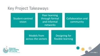 Key Project Takeaways
Student-centred
vision
Peer learning
through formal
and informal
networks
Collaboration and
community
Models from
across the sectors
Designing for
flexible learning
 