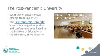 The Post-Pandemic University
• What sort of university will
emerge from this crisis?
• The Post-Pandemic University
is an online magazine, podcast
and conference series based in
the Institute of Education at
the University of Manchester.
 