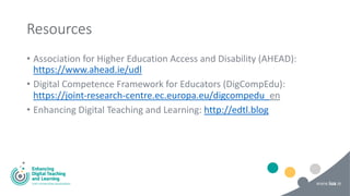 Resources
• Association for Higher Education Access and Disability (AHEAD):
https://www.ahead.ie/udl
• Digital Competence Framework for Educators (DigCompEdu):
https://joint-research-centre.ec.europa.eu/digcompedu_en
• Enhancing Digital Teaching and Learning: http://edtl.blog
 
