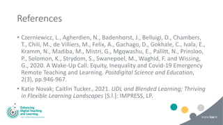 References
• Czerniewicz, L., Agherdien, N., Badenhorst, J., Belluigi, D., Chambers,
T., Chili, M., de Villiers, M., Felix, A., Gachago, D., Gokhale, C., Ivala, E.,
Kramm, N., Madiba, M., Mistri, G., Mgqwashu, E., Pallitt, N., Prinsloo,
P., Solomon, K., Strydom, S., Swanepoel, M., Waghid, F. and Wissing,
G., 2020. A Wake-Up Call: Equity, Inequality and Covid-19 Emergency
Remote Teaching and Learning. Postdigital Science and Education,
2(3), pp.946-967.
• Katie Novak; Caitlin Tucker., 2021. UDL and Blended Learning; Thriving
in Flexible Learning Landscapes [S.l.]: IMPRESS, LP.
 