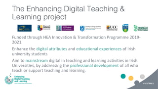 The Enhancing Digital Teaching &
Learning project
Funded through HEA Innovation & Transformation Programme 2019-
2021
Enhance the digital attributes and educational experiences of Irish
university students
Aim to mainstream digital in teaching and learning activities in Irish
Universities, by addressing the professional development of all who
teach or support teaching and learning.
 
