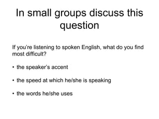 In small groups discuss this
question
If you’re listening to spoken English, what do you find
most difficult?
• the speaker’s accent
• the speed at which he/she is speaking
• the words he/she uses
 
