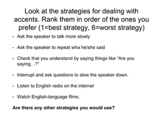 Look at the strategies for dealing with
accents. Rank them in order of the ones you
prefer (1=best strategy, 6=worst strategy)
• Ask the speaker to talk more slowly
• Ask the speaker to repeat wha he/she said
• Check that you understand by saying things like “Are you
saying…?”
• Interrupt and ask questions to slow the speaker down.
• Listen to English radio on the internet
• Watch English-language films.
Are there any other strategies you would use?
 