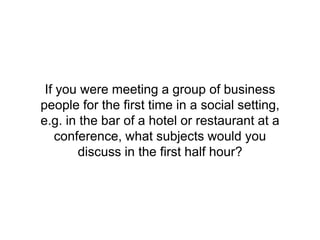 If you were meeting a group of business
people for the first time in a social setting,
e.g. in the bar of a hotel or restaurant at a
conference, what subjects would you
discuss in the first half hour?
 