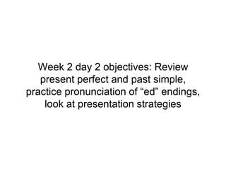 Week 2 day 2 objectives: Review
present perfect and past simple,
practice pronunciation of “ed” endings,
look at presentation strategies
 