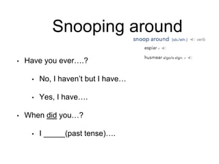 Snooping around
• Have you ever….?
• No, I haven’t but I have…
• Yes, I have….
• When did you…?
• I _____(past tense)….
 