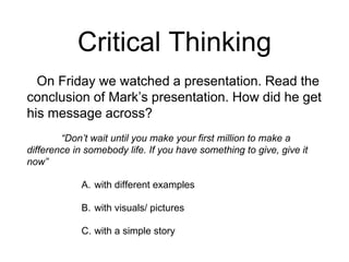 Critical Thinking
On Friday we watched a presentation. Read the
conclusion of Mark’s presentation. How did he get
his message across?
“Don’t wait until you make your first million to make a
difference in somebody life. If you have something to give, give it
now”
A. with different examples
B. with visuals/ pictures
C. with a simple story
 