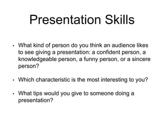 Presentation Skills
• What kind of person do you think an audience likes
to see giving a presentation: a confident person, a
knowledgeable person, a funny person, or a sincere
person?
• Which characteristic is the most interesting to you?
• What tips would you give to someone doing a
presentation?
 