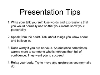 Presentation Tips
1. Write your talk yourself. Use words and expressions that
you would normally use so that your words show your
personality
2. Speak from the heart. Talk about things you know about
and believe in.
3. Don’t worry if you are nervous. An audience sometimes
warms more to someone who is nervous than full of
confidence. They want you to succeed.
4. Relax your body. Try to move and gesture as you normally
do.
 