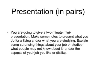 Presentation (in pairs)
• You are going to give a two minute mini-
presentation. Make some notes to present what you
do for a living and/or what you are studying. Explain
some surprising things about your job or studies-
what people may not know about it- and/or the
aspects of your job you like or dislike.
 