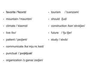 • favorite /‘feɪvrɪt/
• mountain /‘maʊntɪn/
• climate /ˈklaɪmɪt/
• live /lɪv/
• patient /ˈpeɪʃənt/
• communicate /kəˈmjuːnɪˌkeɪt/
• punctual /ˈpʌŋktjʊəl/
• organization /ɔːɡənaɪˈzeɪʃən/
• tourism /ˈtʊərɪzəm/
• should /ʃʊd/
• construction /kənˈstrʌkʃən/
• future /ˈfjuːtʃər/
• study /ˈstʌdɪ/
 