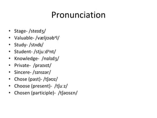 Pronunciation
• Stage- /steɪdʒ/
• Valuable- /væljʊəbəl/
• Study- /stʌdɪ/
• Student- /stjuːdənt/
• Knowledge- /nɒlɪdʒ/
• Private- /praɪvɪt/
• Sincere- /sɪnsɪər/
• Chose (past)- /tʃəʊz/
• Choose (present)- /tʃuːz/
• Chosen (participle)- /tʃəʊsɛn/
 