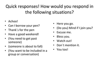 Quick responses! How would you respond in
the following situations?
• Achoo!
• Can I borrow your pen?
• Thank´s for the pen
• Have a good weekend!
• (You need to get past
someone)
• (someone is about to fall)
• (You want to be included in a
group or conversation)
• Here you go.
• (Do you) Mind if I join you?
• Excuse me.
• Bless you.
• Watch out!
• Don´t mention it.
• You too!
 