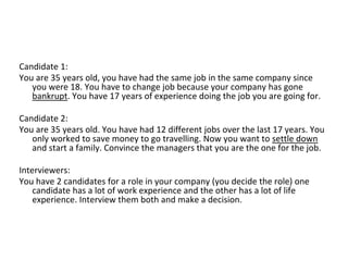 Candidate 1:
You are 35 years old, you have had the same job in the same company since
you were 18. You have to change job because your company has gone
bankrupt. You have 17 years of experience doing the job you are going for.
Candidate 2:
You are 35 years old. You have had 12 different jobs over the last 17 years. You
only worked to save money to go travelling. Now you want to settle down
and start a family. Convince the managers that you are the one for the job.
Interviewers:
You have 2 candidates for a role in your company (you decide the role) one
candidate has a lot of work experience and the other has a lot of life
experience. Interview them both and make a decision.
 