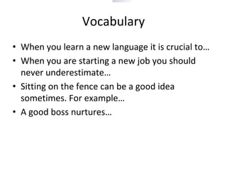 Vocabulary
• When you learn a new language it is crucial to…
• When you are starting a new job you should
never underestimate…
• Sitting on the fence can be a good idea
sometimes. For example…
• A good boss nurtures…
 
