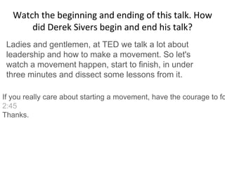 Watch the beginning and ending of this talk. How
did Derek Sivers begin and end his talk?
Ladies and gentlemen, at TED we talk a lot about
leadership and how to make a movement. So let's
watch a movement happen, start to finish, in under
three minutes and dissect some lessons from it.
If you really care about starting a movement, have the courage to fo
2:45
Thanks.
 