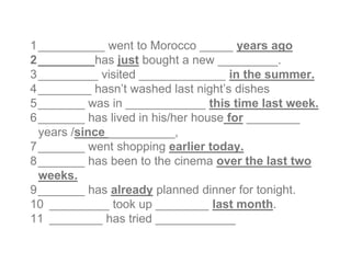 1__________ went to Morocco _____ years ago
2________ has just bought a new _________.
3_________ visited _____________ in the summer.
4________ hasn’t washed last night’s dishes
5_______ was in ____________ this time last week.
6_______ has lived in his/her house for ________
years /since __________,
7_______ went shopping earlier today.
8_______ has been to the cinema over the last two
weeks.
9_______ has already planned dinner for tonight.
10 _________ took up ________ last month.
11 ________ has tried ____________
 