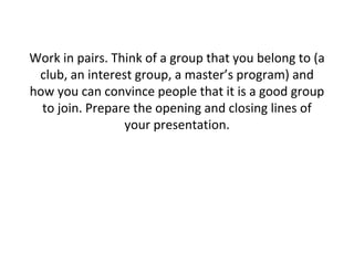 Work in pairs. Think of a group that you belong to (a
club, an interest group, a master’s program) and
how you can convince people that it is a good group
to join. Prepare the opening and closing lines of
your presentation.
 