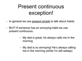 Present continuous
exception!
• In general we use present simple to talk about habits
• BUT! If someone has an annoying habit we use
present continuous.
• My dad is great, he always calls me in the
morning
• My dad is so annoying! He’s always calling
me in the morning (while I’m still asleep)
 