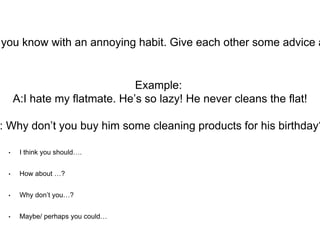 • I think you should….
• How about …?
• Why don’t you…?
• Maybe/ perhaps you could…
you know with an annoying habit. Give each other some advice a
Example:
A:I hate my flatmate. He’s so lazy! He never cleans the flat!
: Why don’t you buy him some cleaning products for his birthday?
 