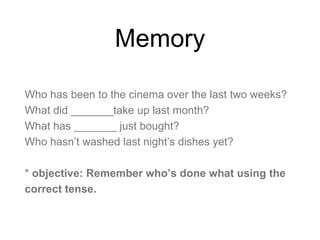 Memory
Who has been to the cinema over the last two weeks?
What did _______take up last month?
What has _______ just bought?
Who hasn’t washed last night’s dishes yet?
* objective: Remember who’s done what using the
correct tense.
 