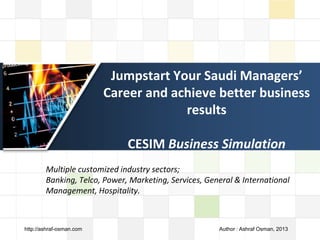 LOGO
Jumpstart Your Saudi Managers’
Career and achieve better business
results
CESIM Business Simulation
Multiple customized industry sectors; Banking, Telco, Power, Marketing,
Services, General & International Management, Hospitality.
http://ashraf-osman.com Author : Ashraf Osman, 2013
 