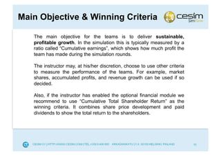 Main Objective & Winning Criteria

   The main objective for the teams is to deliver sustainable,
   profitable growth. In the simulation this is typically measured by a
   ratio called “Cumulative earnings”, which shows how much profit the
   team has made during the simulation rounds.

   The instructor may, at his/her discretion, choose to use other criteria
   to measure the performance of the teams. For example, market
   shares, accumulated profits, and revenue growth can be used if so
   decided.

   Also, if the instructor has enabled the optional financial module we
   recommend to use “Cumulative Total Shareholder Return” as the
   winning criteria. It combines share price development and paid
   dividends to show the total return to the shareholders.




                                                                             11
 