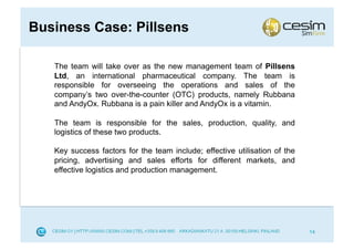 Business Case: Pillsens

   The team will take over as the new management team of Pillsens
   Ltd, an international pharmaceutical company. The team is
   responsible for overseeing the operations and sales of the
   company’s two over-the-counter (OTC) products, namely Rubbana
   and AndyOx. Rubbana is a pain killer and AndyOx is a vitamin.

   The team is responsible for the sales, production, quality, and
   logistics of these two products.

   Key success factors for the team include; effective utilisation of the
   pricing, advertising and sales efforts for different markets, and
   effective logistics and production management.




                                                                            14
 