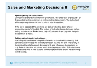 Sales and Marketing Decisions II
   Special pricing for bulk-clients
   Companies bid for bulk customers’ purchases. The order size of product 1 or
   2 requested by the customers is written in the status report. The bulk-client
   will accept only one of the bids put forth by the suppliers.

   If the bid is accepted the products are delivered with a delay of one
   accounting period of the bid. The orders of bulk-clients are delivered before
   selling to the market. Bulk-clients pay a 10 percent down payment the year
   the contract is made.

   Selling and pricing to bulk-clients
   The company decides on the price of the bid in its domestic currency. The
   company also decides the level of promotion put into the bid. The quality of
   the product (level of product development) also inﬂuences the decision to
   buy. Price is the most important factor in accepting an offer. Bulk-clients are
   not the same year in year out and therefore promotional efforts have no long-
   term beneﬁts.




                                                                                     18
 
