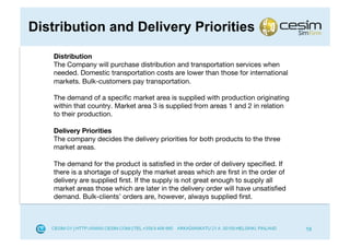 Distribution and Delivery Priorities
    Distribution
    The Company will purchase distribution and transportation services when
    needed. Domestic transportation costs are lower than those for international
    markets. Bulk-customers pay transportation.

    The demand of a speciﬁc market area is supplied with production originating
    within that country. Market area 3 is supplied from areas 1 and 2 in relation
    to their production.

    Delivery Priorities
    The company decides the delivery priorities for both products to the three
    market areas.

    The demand for the product is satisﬁed in the order of delivery speciﬁed. If
    there is a shortage of supply the market areas which are ﬁrst in the order of
    delivery are supplied ﬁrst. If the supply is not great enough to supply all
    market areas those which are later in the delivery order will have unsatisﬁed
    demand. Bulk-clients’ orders are, however, always supplied ﬁrst.



                                                                                    19
 