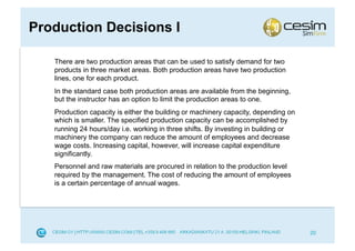 Production Decisions I

   There are two production areas that can be used to satisfy demand for two
   products in three market areas. Both production areas have two production
   lines, one for each product.
   In the standard case both production areas are available from the beginning,
   but the instructor has an option to limit the production areas to one.
   Production capacity is either the building or machinery capacity, depending on
   which is smaller. The specified production capacity can be accomplished by
   running 24 hours/day i.e. working in three shifts. By investing in building or
   machinery the company can reduce the amount of employees and decrease
   wage costs. Increasing capital, however, will increase capital expenditure
   significantly.
   Personnel and raw materials are procured in relation to the production level
   required by the management. The cost of reducing the amount of employees
   is a certain percentage of annual wages.




                                                                                    20
 