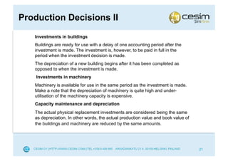 Production Decisions II
   Investments in buildings
   Buildings are ready for use with a delay of one accounting period after the
   investment is made. The investment is, however, to be paid in full in the
   period when the investment decision is made.
   The depreciation of a new building begins after it has been completed as
   opposed to when the investment is made.
    Investments in machinery
   Machinery is available for use in the same period as the investment is made.
   Make a note that the depreciation of machinery is quite high and under-
   utilisation of the machinery capacity is expensive.
   Capacity maintenance and depreciation
   The actual physical replacement investments are considered being the same
   as depreciation. In other words, the actual production value and book value of
   the buildings and machinery are reduced by the same amounts.




                                                                                    21
 