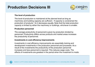Production Decisions III
   The level of production
   The level of production is maintained at the planned level as long as
   machinery and building capacity are sufficient. If capacity is constrained the
   production of products 1 & 2 decreases equally. Note that the total production
   capacity is limited by either the machinery or buildings, whichever is smaller.
   Production personnel
   The average productivity of personnel is given by production divided by
   personnel. Productivity differs across products and market areas increases
   the productivity of personnel.
   Investments in cost efﬁciency improvements
   Investments in cost efficiency improvements are essentially training and
   development investments in the production personnel and processes. As a
   result of the investments the productivity of the production personnel
   increases and less personnel is required. This reduces wage costs. The
   effects of investments are greatest in the period when the investment is made.




                                                                                     22
 
