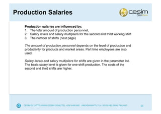 Production Salaries

   Production salaries are influenced by:
   1.  The total amount of production personnel,
   2.  Salary levels and salary multipliers for the second and third working shift
   3.  The number of shifts (next page)

   The amount of production personnel depends on the level of production and
   productivity for products and market areas. Part time employees are also
   used.

   Salary levels and salary multipliers for shifts are given in the parameter list.
   The basic salary level is given for one-shift production. The costs of the
   second and third shifts are higher.




                                                                                      23
 