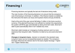 Financing I
   Financing decisions are typically the last set of decisions being made.
   The main function of the financing decisions is to ensure that the company’s
   cost of borrowing is minimised. In addition, if the Shares-module is enabled by
   the instructors the teams can issue and buyback shares and pay dividends.

   Cash at the end of the year cannot fall below 2 million in the home country’s
   currency. If the planned financing is not sufficient to maintain this requirement,
   the system will fill the gap automatically by taking short-term debt. Short-term
   debt is paid automatically when it isn’t needed any more.

   Short-term debt includes an ‘emergency funding’ premium and it is more
   expensive than long-term debt. Therefore it is best to try and avoid short-term
   debt.

   Changes in long-term loans –decision is included in the standard case.
   Long-term loans can be increased/decreased as needed. The company’s
   leverage influences the interest rate for the loans (higher leverage = higher
   risk = higher interest rate).



                                                                                        25
 