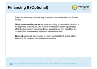Financing II (Optional)

    These decisions are available only if the instructor has enabled the Shares
    module.

    Share issues and buybacks are made according to the market valuation in
    the beginning of the round. The number of shares issued or repurchased
    affect the issue or buyback price. Share buybacks are only possible if the
    company has an equivalent amount of retained earnings.

    Dividend payments can be used to return earnings to the shareholders,
    assuming the company has retained its earnings.




                                                                                  26
 