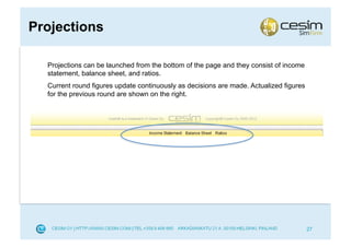 Projections

  Projections can be launched from the bottom of the page and they consist of income
  statement, balance sheet, and ratios.
  Current round figures update continuously as decisions are made. Actualized figures
  for the previous round are shown on the right.




                                                                                        27
 