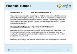 Financial Ratios I
   Gross Margin %:                = Gross proﬁt / Net sales %

   Gross margin expresses the percentage of the total sales revenue that the company
   retains after incurring the cost of goods sold. Cost of goods sold (COGS) includes
   variable costs and other costs directly linked to the sale. Gross margin % shows
   what percentage of sales remains to cover ﬁxed expenses, depreciation, interest,
   and taxation and proﬁt.

   Operating Proﬁt Margin %: = Operating proﬁt / Net sales %

   Operating proﬁt is often also called earnings before income and taxes (EBIT). It is
   the income that is left, on the income statement, after all operating costs and
   overhead, such as selling costs and administration expenses, along with cost of
   goods sold, are deducted.

   Operating proﬁt margin indicates the general health of a company's core business.




                                                                                         28
 