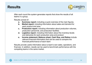 Results
   After each round the system generates reports that show the results of all
   teams in a group.
   Results consist of:
       a.  Summary report; including a quick overview of the main figures.
       b.  Market report; including information about sales and demand for
             each product and area
       c.  Production report; including information about production volumes,
             production personnel, and production facilities
       d.  Logistics report; including information about the inventory levels
             and deliveries for each production area and product
       e.  Income statement; Balance sheet, Cash flow, and Ratios include
             relevant financial information that can be used to compare the
             financial performance of each team
   Results provide useful information about a team’s own sales, operations, and
   finances. In addition, results can be used to benchmark performance with the
   competing teams in the same market.




                                                                                  32
 