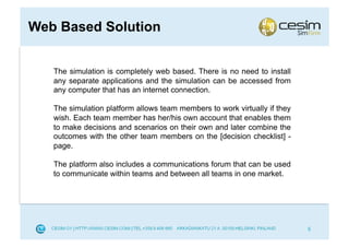 Web Based Solution


   The simulation is completely web based. There is no need to install
   any separate applications and the simulation can be accessed from
   any computer that has an internet connection.

   The simulation platform allows team members to work virtually if they
   wish. Each team member has her/his own account that enables them
   to make decisions and scenarios on their own and later combine the
   outcomes with the other team members on the [decision checklist] -
   page.

   The platform also includes a communications forum that can be used
   to communicate within teams and between all teams in one market.




                                                                           5
 